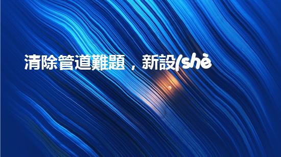 清除管道難題，新設(shè)備助力！